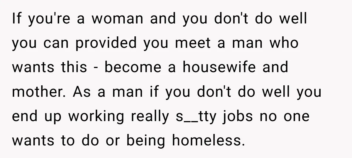 If you're a woman and you don't do well you can provided you meet a man who wants this - become a housewife and mother. As a man if you...