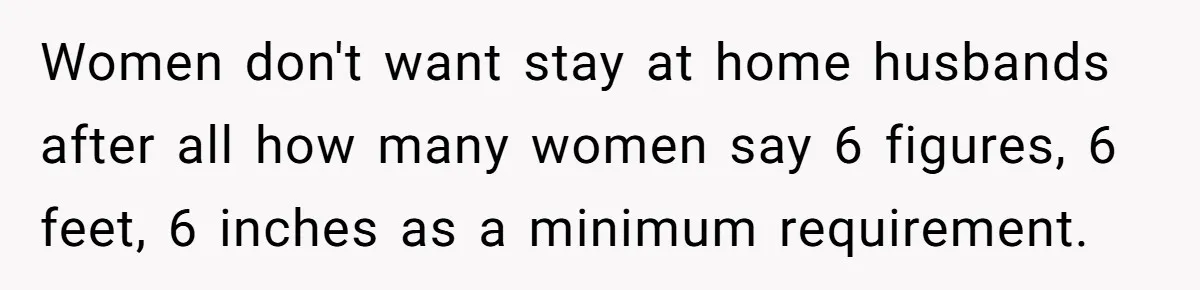 Women don't want stay at home husbands after all how many women say 6 figures, 6 feet, 6 inches as a minimum requirement.
