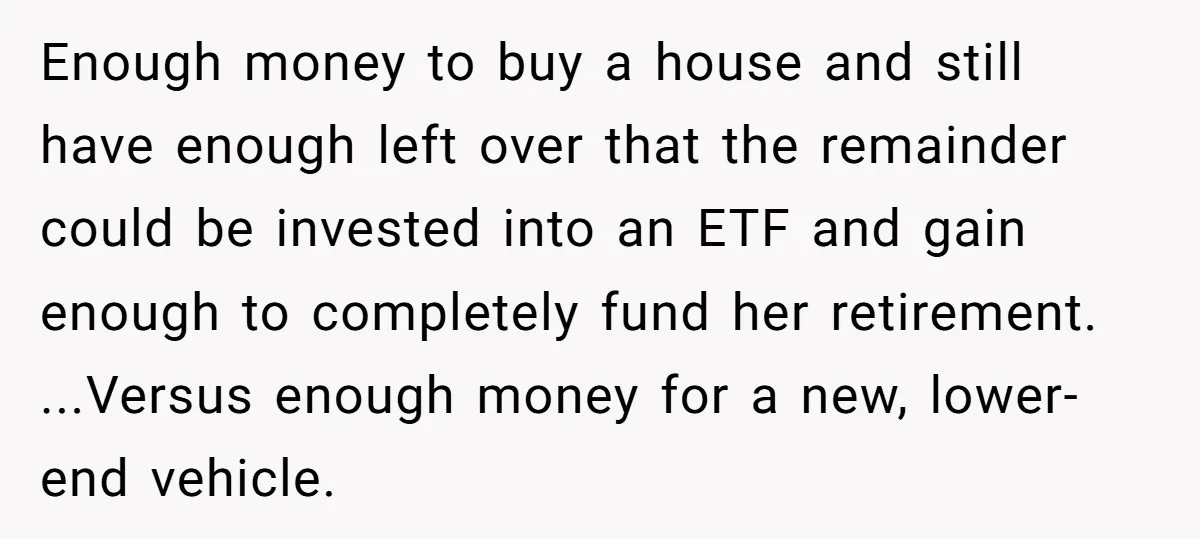 Enough money to buy a house and still have enough left over that the remainder could be invested into an ETF and gain enough to completely fund her retirement. ...Versus...