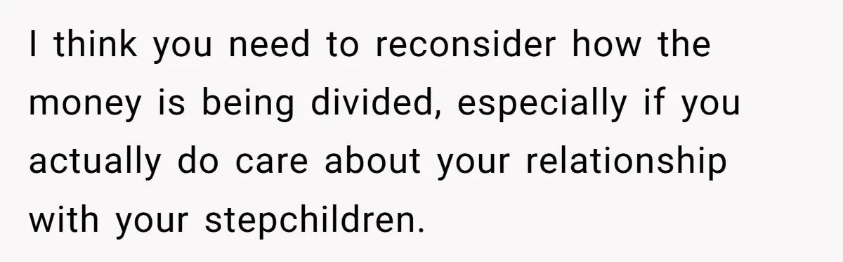 I think you need to reconsider how the money is being divided, especially if you actually do care about your relationship with your stepchildren.