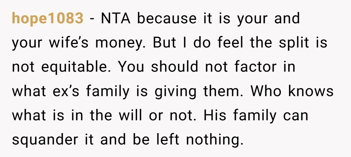 hope1083 − NTA because it is your and your wife’s money. But I do feel the split is not equitable. You should not factor in what ex’s family is giving...