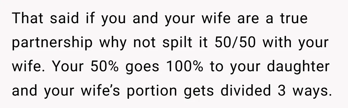 That said if you and your wife are a true partnership why not spilt it 50/50 with your wife. Your 50% goes 100% to your daughter and your wife’s portion...