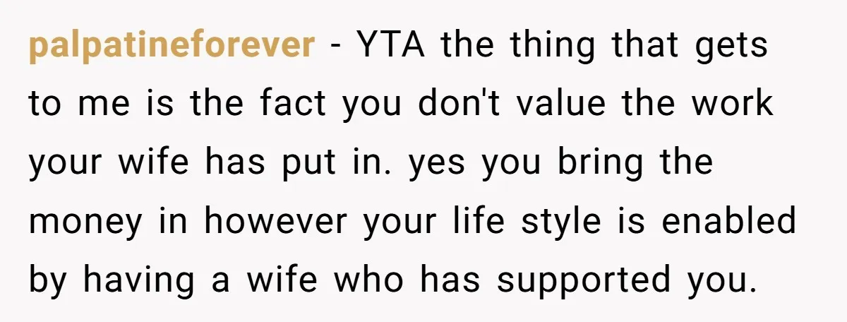 palpatineforever − YTA the thing that gets to me is the fact you don't value the work your wife has put in. yes you bring the money in however your...