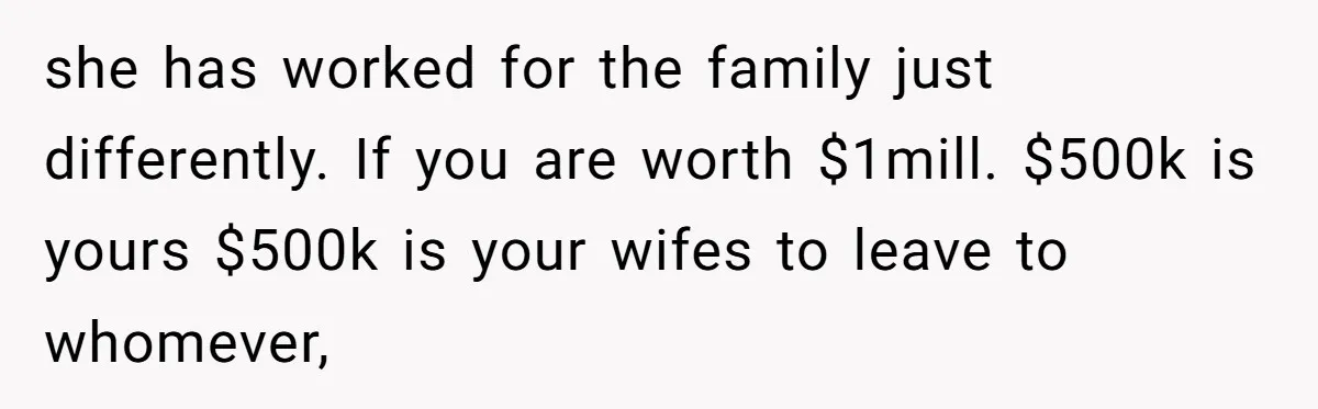 she has worked for the family just differently. If you are worth $1mill. $500k is yours $500k is your wifes to leave to whomever,