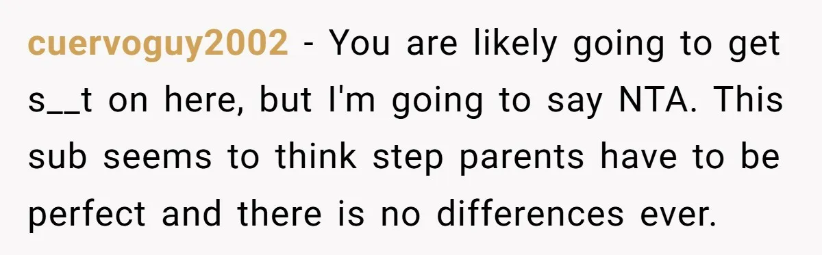 cuervoguy2002 − You are likely going to get s__t on here, but I'm going to say NTA. This sub seems to think step parents have to be perfect and there...