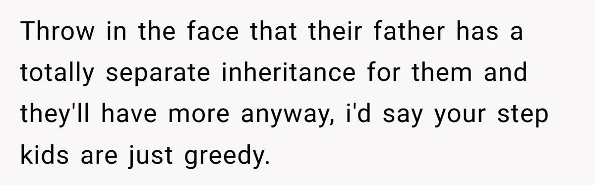 Throw in the face that their father has a totally separate inheritance for them and they'll have more anyway, i'd say your step kids are just greedy.