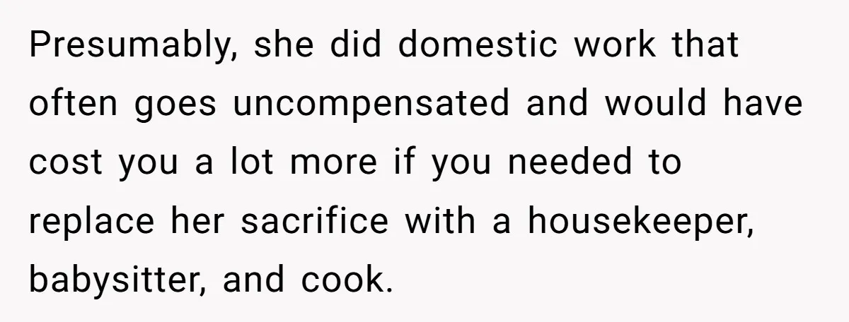 Presumably, she did domestic work that often goes uncompensated and would have cost you a lot more if you needed to replace her sacrifice with a housekeeper, babysitter, and cook.