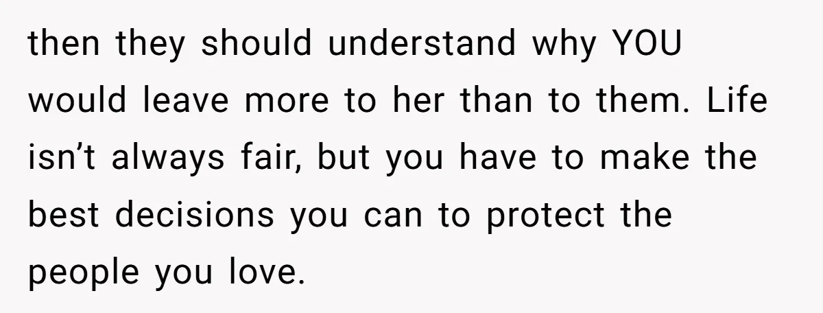 then they should understand why YOU would leave more to her than to them. Life isn’t always fair, but you have to make the best decisions you can to protect...