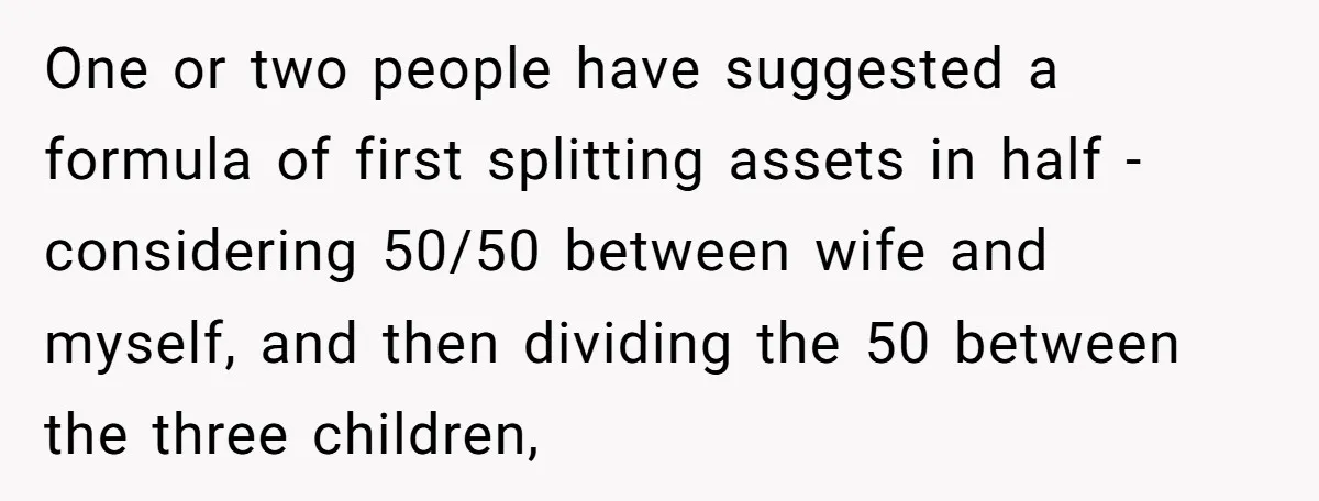 One or two people have suggested a formula of first splitting assets in half - considering 50/50 between wife and myself, and then dividing the 50 between the three children,