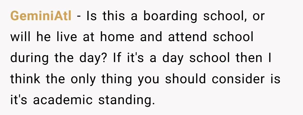 GeminiAtl − Is this a boarding school, or will he live at home and attend school during the day? If it's a day school then I think the only thing...