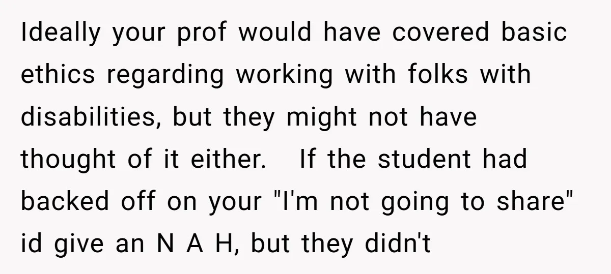 Ideally your prof would have covered basic ethics regarding working with folks with disabilities, but they might not have thought of it either. If the student had backed off on...