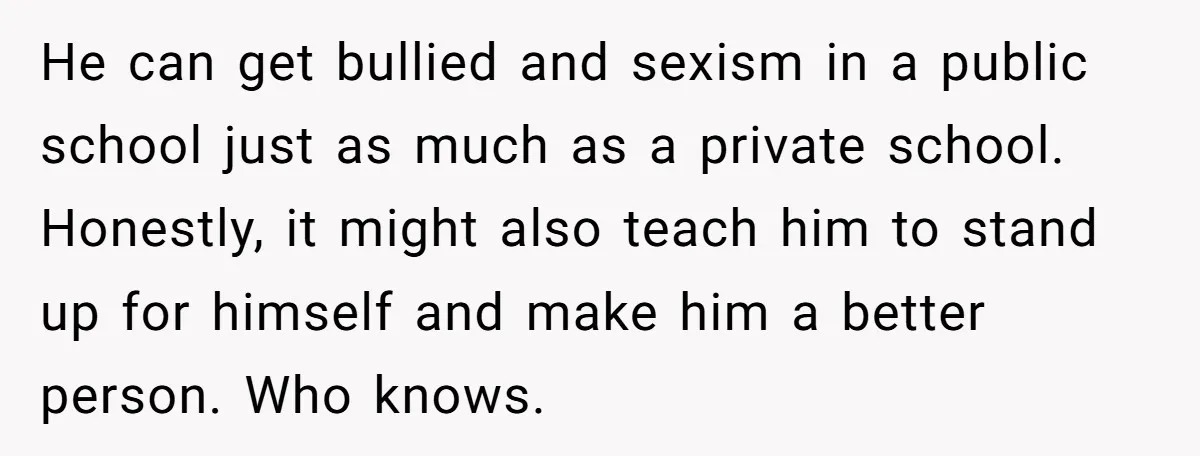 He can get bullied and sexism in a public school just as much as a private school. Honestly, it might also teach him to stand up for himself and make...