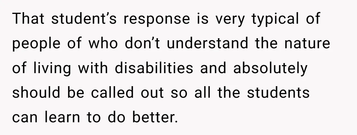 That student’s response is very typical of people of who don’t understand the nature of living with disabilities and absolutely should be called out so all the students can learn...