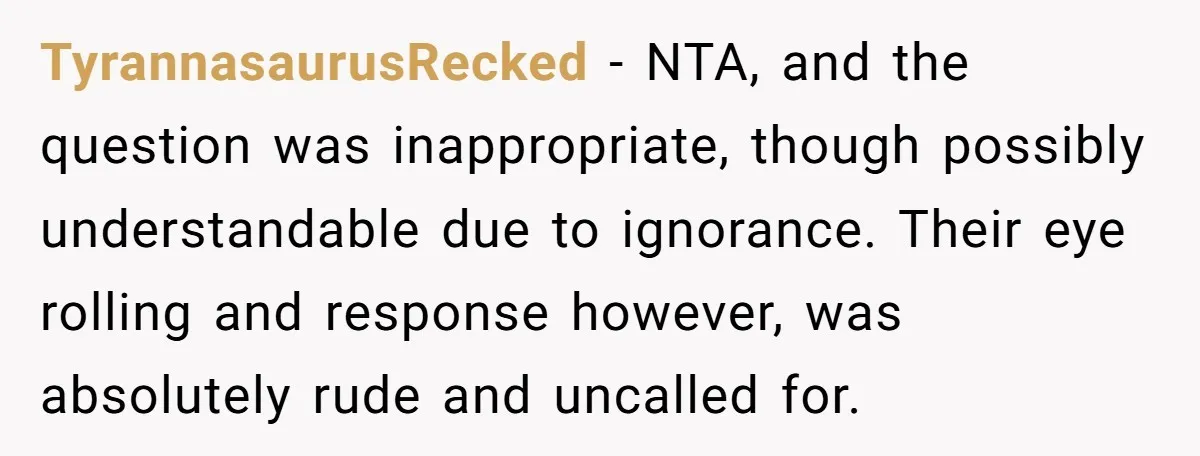 TyrannasaurusRecked − NTA, and the question was inappropriate, though possibly understandable due to ignorance. Their eye rolling and response however, was absolutely rude and uncalled for.