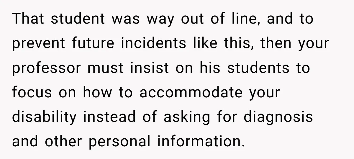 That student was way out of line, and to prevent future incidents like this, then your professor must insist on his students to focus on how to accommodate your disability...
