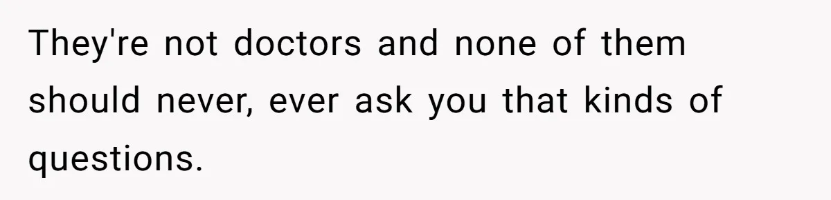 They're not doctors and none of them should never, ever ask you that kinds of questions.