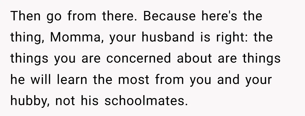 Then go from there. Because here's the thing, Momma, your husband is right: the things you are concerned about are things he will learn the most from you and your...