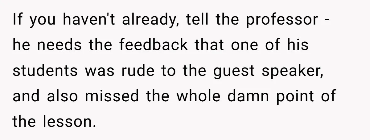 If you haven't already, tell the professor - he needs the feedback that one of his students was rude to the guest speaker, and also missed the whole damn point...