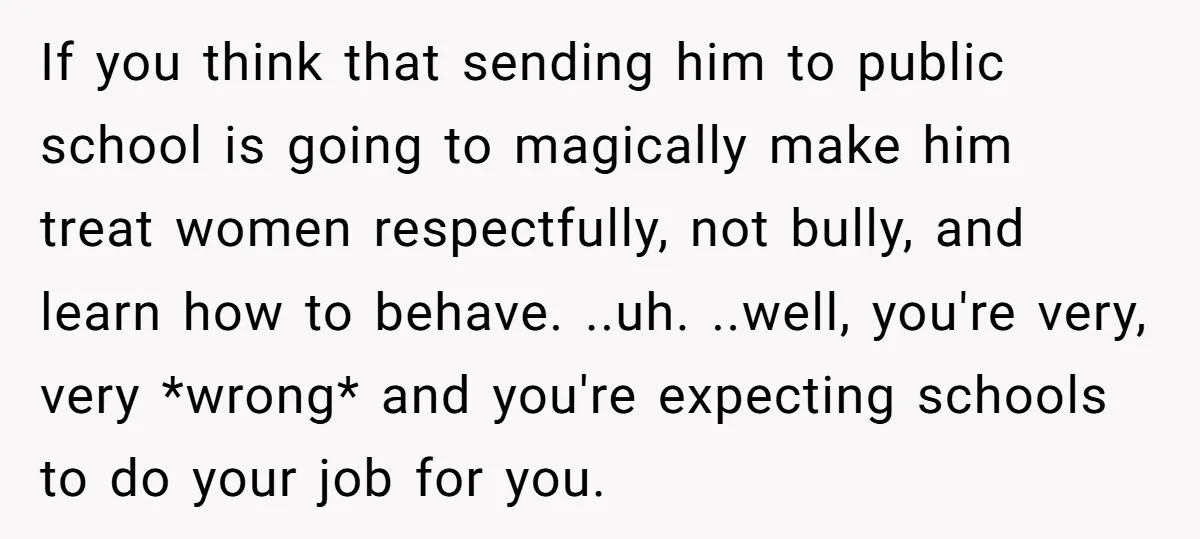 If you think that sending him to public school is going to magically make him treat women respectfully, not bully, and learn how to behave. ..uh. ..well, you're very, very...