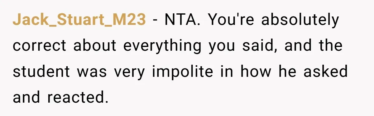 Jack_Stuart_M23 − NTA. You're absolutely correct about everything you said, and the student was very impolite in how he asked and reacted.