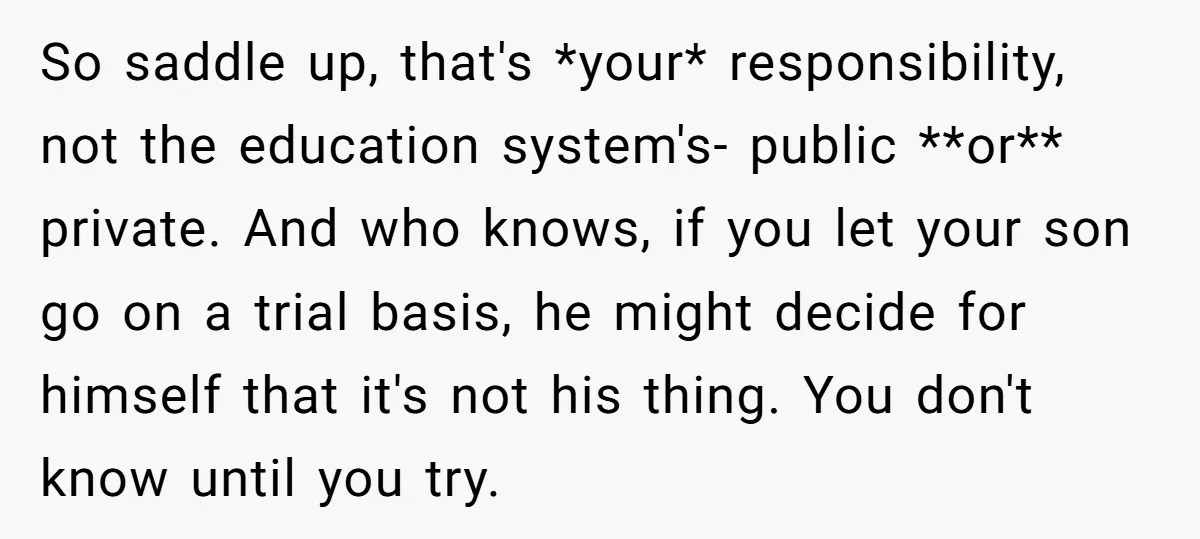 So saddle up, that's *your* responsibility, not the education system's- public **or** private. And who knows, if you let your son go on a trial basis, he might decide for...
