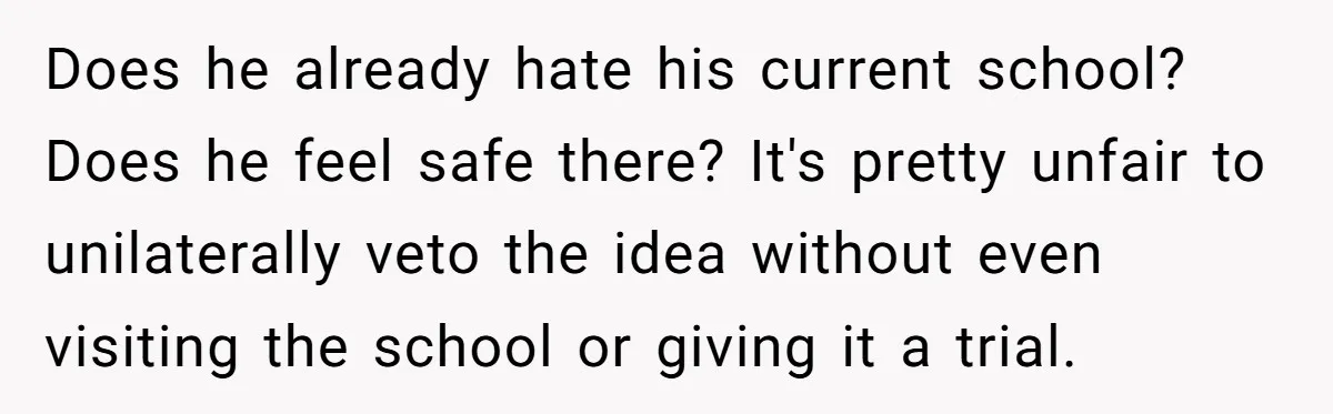 Does he already hate his current school? Does he feel safe there? It's pretty unfair to unilaterally veto the idea without even visiting the school or giving it a trial.