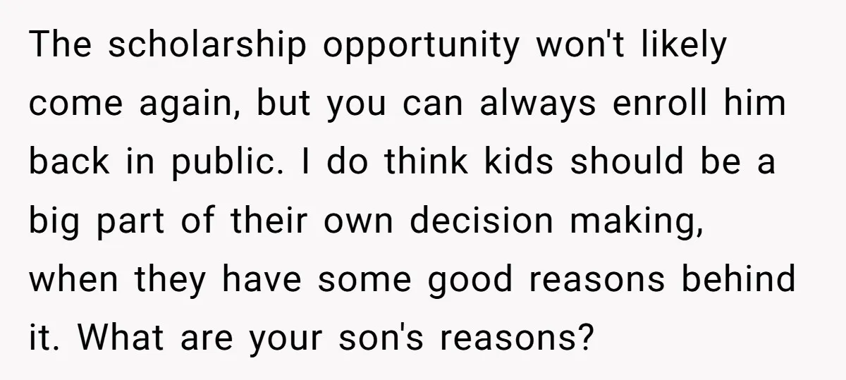 The scholarship opportunity won't likely come again, but you can always enroll him back in public. I do think kids should be a big part of their own decision making,...
