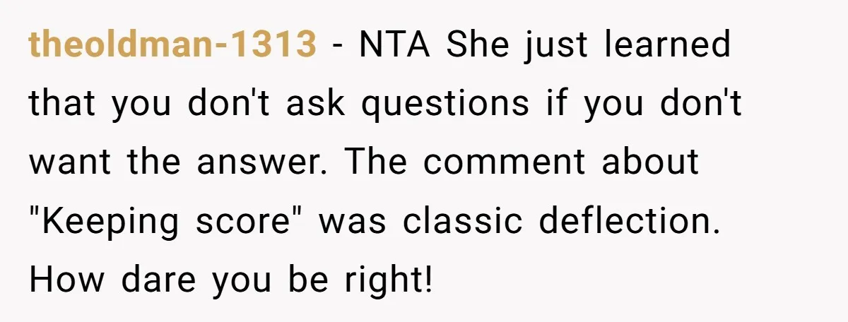 theoldman-1313 - NTA She just learned that you don't ask questions if you don't want the answer. The comment about "Keeping score" was classic deflection. How dare you be right!