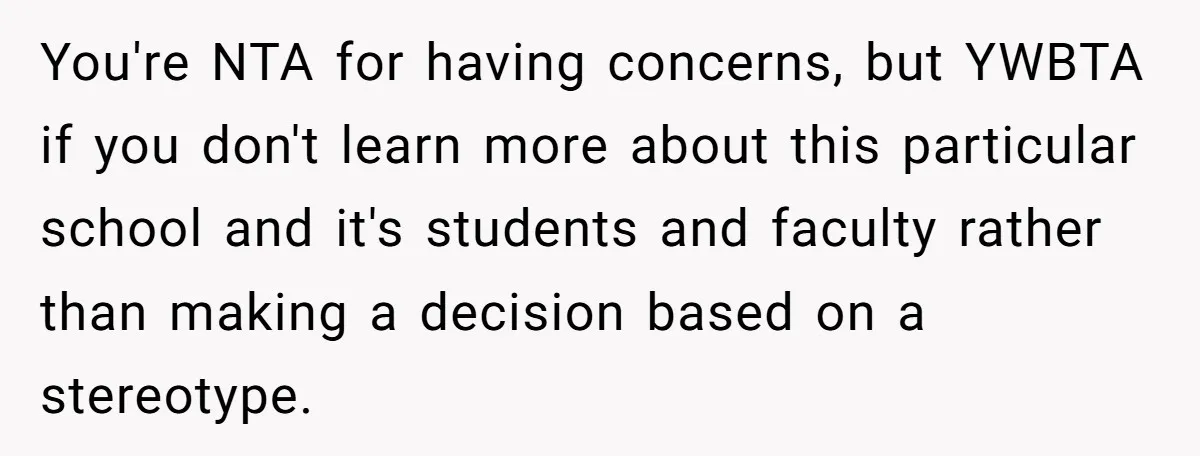 You're NTA for having concerns, but YWBTA if you don't learn more about this particular school and it's students and faculty rather than making a decision based on a stereotype.