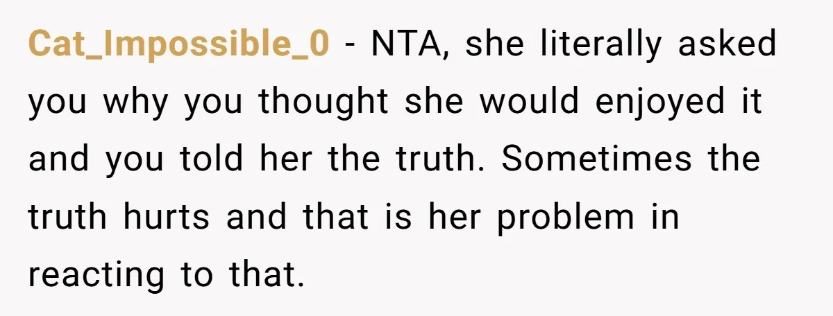 Cat_Impossible_0 - NTA, she literally asked you why you thought she would enjoyed it and you told her the truth. Sometimes the truth hurts and that is her problem in...