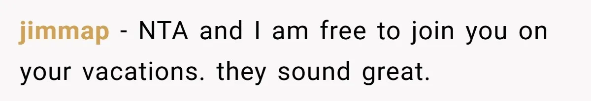 jimmap - NTA and I am free to join you on your vacations. they sound great.