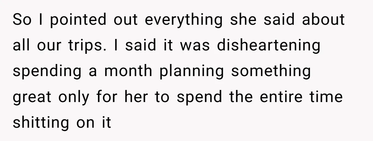 So I pointed out everything she said about all our trips. I said it was disheartening spending a month planning something great only for her to spend the entire time...