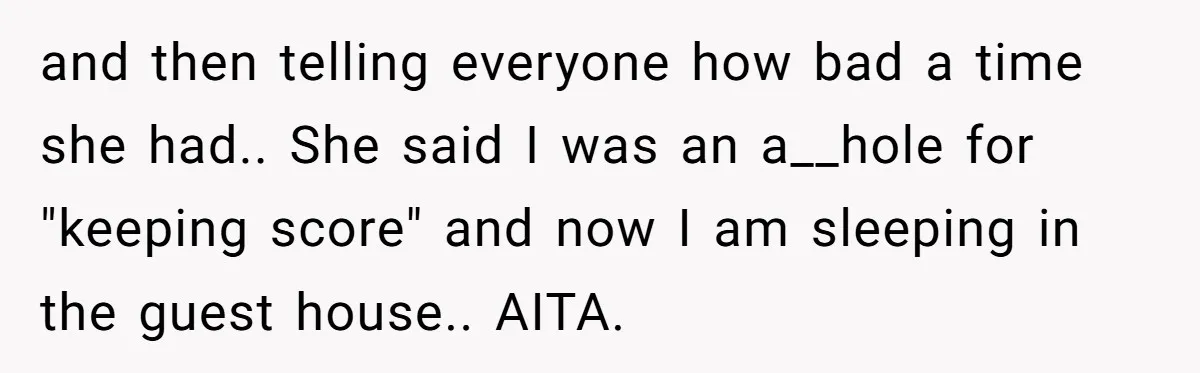 and then telling everyone how bad a time she had.. She said I was an a__hole for "keeping score" and now I am sleeping in the guest house.. AITA.