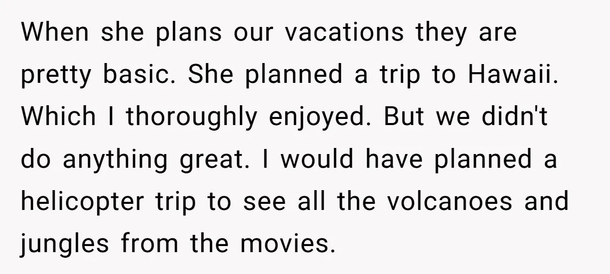 When she plans our vacations they are pretty basic. She planned a trip to Hawaii. Which I thoroughly enjoyed. But we didn't do anything great. I would have planned a...