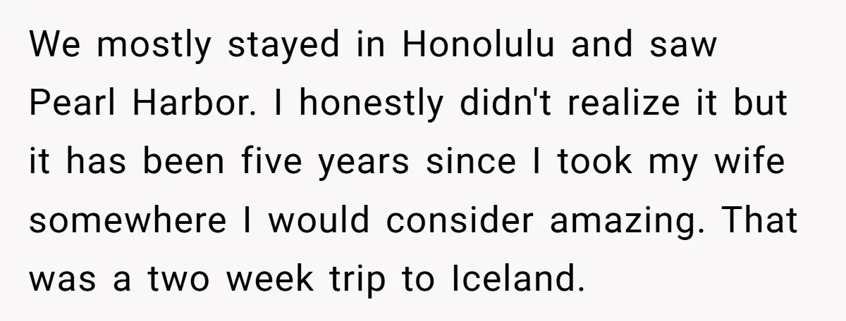 We mostly stayed in Honolulu and saw Pearl Harbor. I honestly didn't realize it but it has been five years since I took my wife somewhere I would consider amazing....