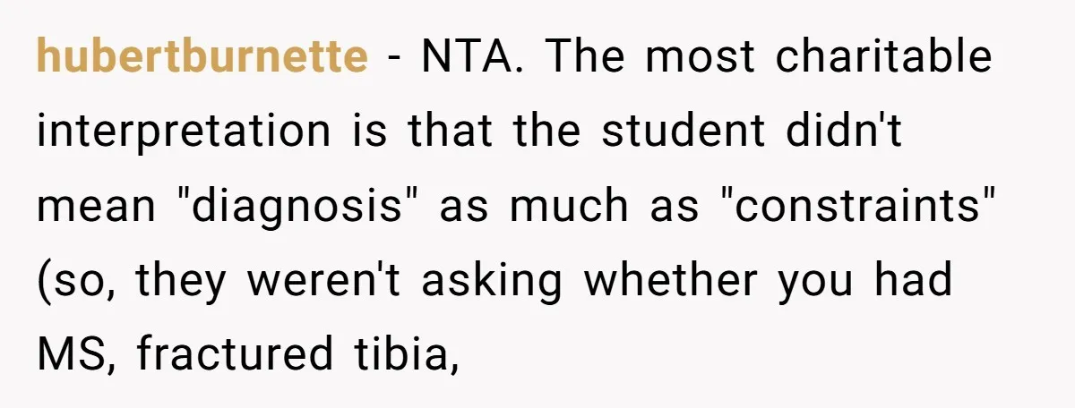 hubertburnette − NTA. The most charitable interpretation is that the student didn't mean "diagnosis" as much as "constraints" (so, they weren't asking whether you had MS, fractured tibia,