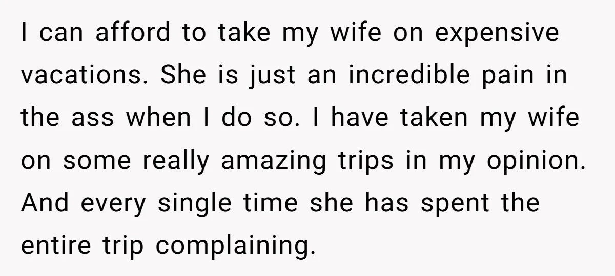 I can afford to take my wife on expensive vacations. She is just an incredible pain in the ass when I do so. I have taken my wife on some...