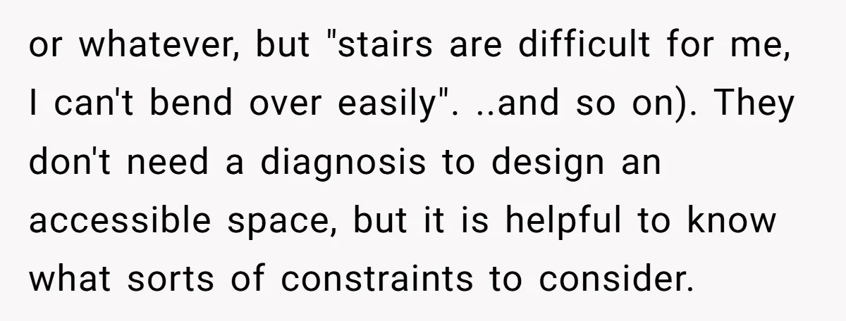 or whatever, but "stairs are difficult for me, I can't bend over easily". ..and so on). They don't need a diagnosis to design an accessible space, but it is helpful...