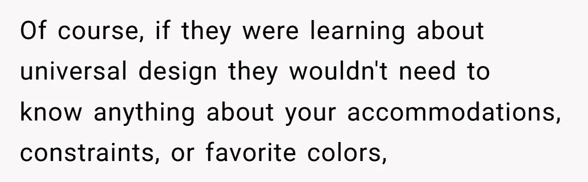 Of course, if they were learning about universal design they wouldn't need to know anything about your accommodations, constraints, or favorite colors,