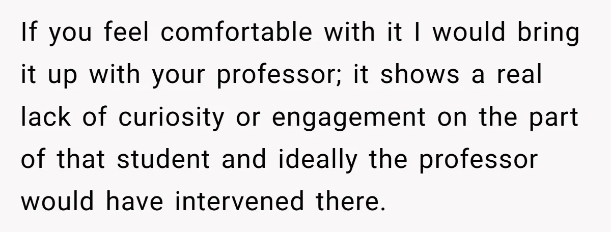If you feel comfortable with it I would bring it up with your professor; it shows a real lack of curiosity or engagement on the part of that student and...
