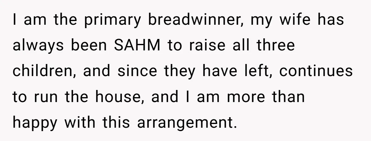 I am the primary breadwinner, my wife has always been SAHM to raise all three children, and since they have left, continues to run the house, and I am more...