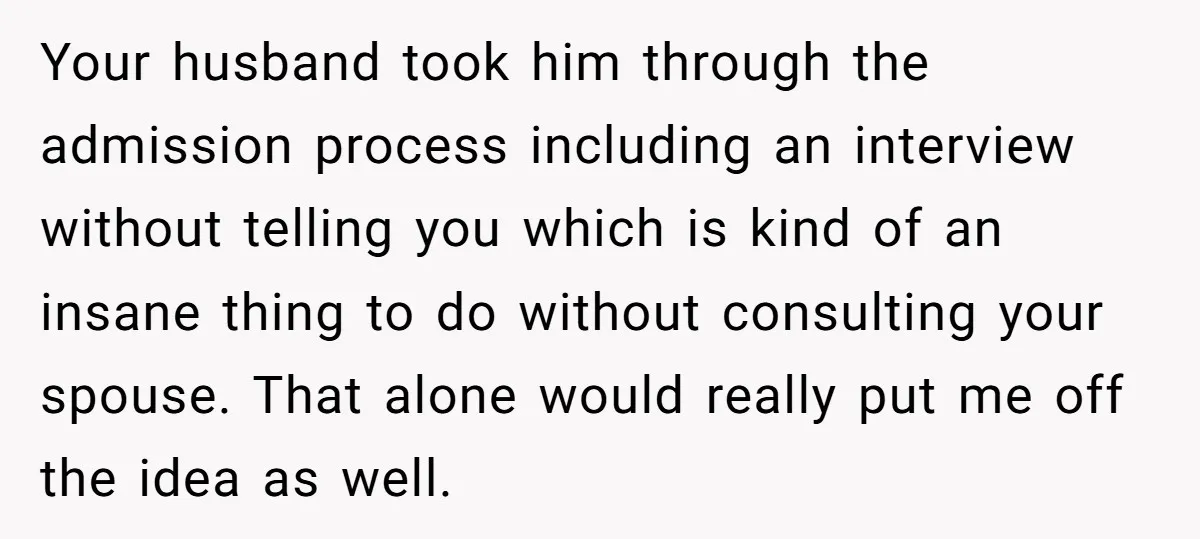 Your husband took him through the admission process including an interview without telling you which is kind of an insane thing to do without consulting your spouse. That alone would...
