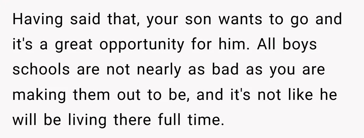 Having said that, your son wants to go and it's a great opportunity for him. All boys schools are not nearly as bad as you are making them out to...