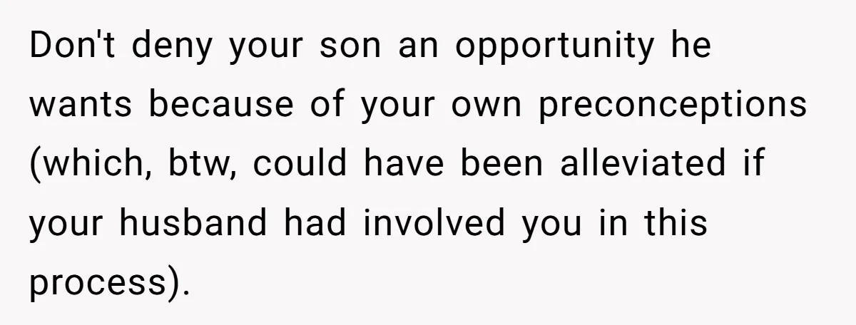 Don't deny your son an opportunity he wants because of your own preconceptions (which, btw, could have been alleviated if your husband had involved you in this process).