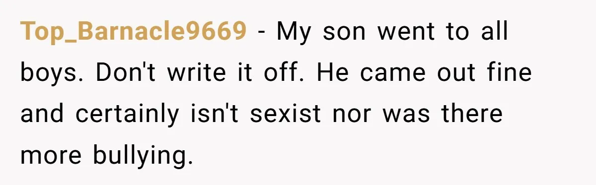 Top_Barnacle9669 − My son went to all boys. Don't write it off. He came out fine and certainly isn't sexist nor was there more bullying.
