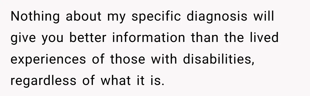 Nothing about my specific diagnosis will give you better information than the lived experiences of those with disabilities, regardless of what it is.