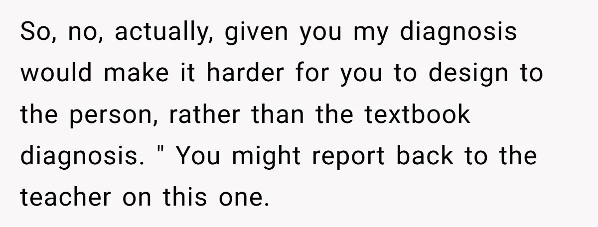 So, no, actually, given you my diagnosis would make it harder for you to design to the person, rather than the textbook diagnosis. " You might report back to the...