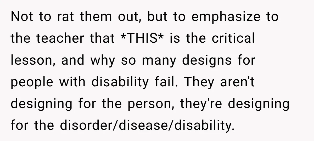 Not to rat them out, but to emphasize to the teacher that *THIS* is the critical lesson, and why so many designs for people with disability fail. They aren't designing...