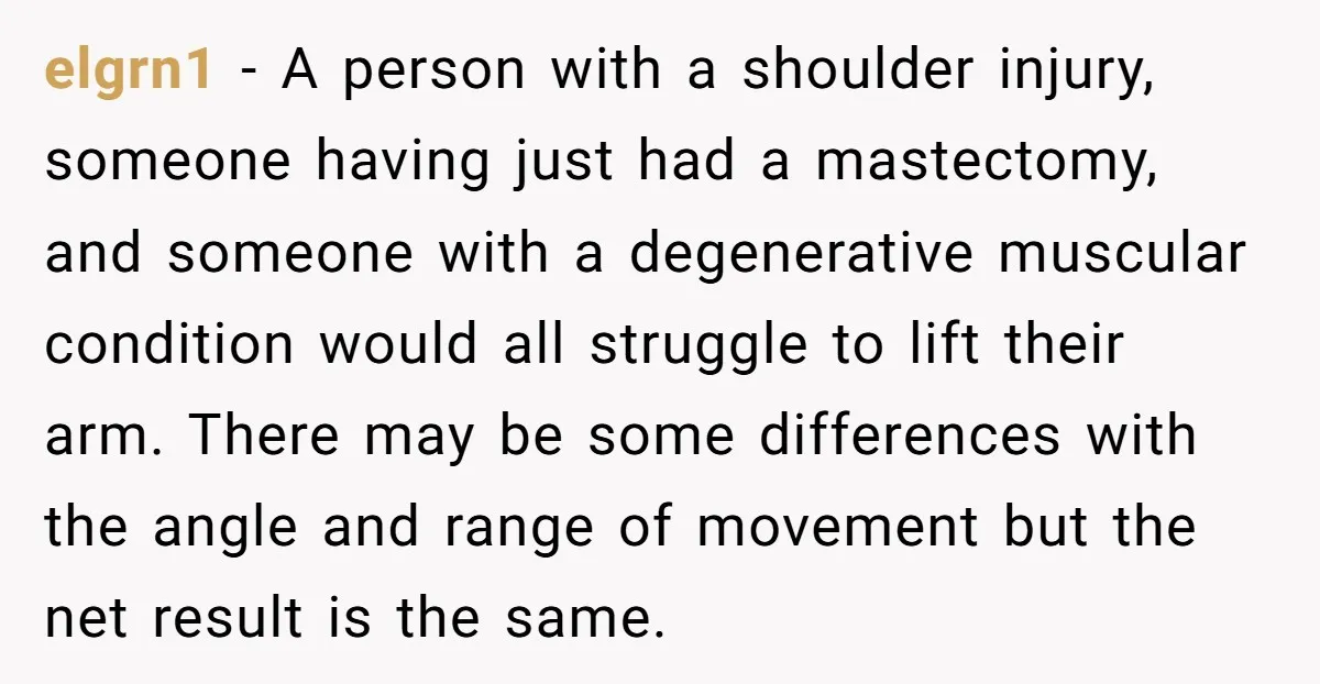 elgrn1 − A person with a shoulder injury, someone having just had a mastectomy, and someone with a degenerative muscular condition would all struggle to lift their arm. There may...