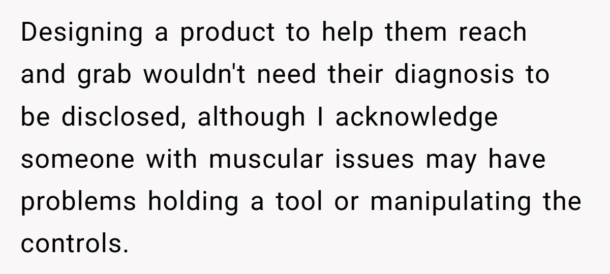 Designing a product to help them reach and grab wouldn't need their diagnosis to be disclosed, although I acknowledge someone with muscular issues may have problems holding a tool or...